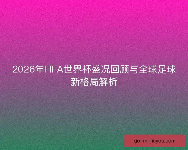 2026年FIFA世界杯盛况回顾与全球足球新格局解析