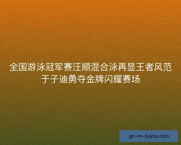 全国游泳冠军赛汪顺混合泳再显王者风范于子迪勇夺金牌闪耀赛场