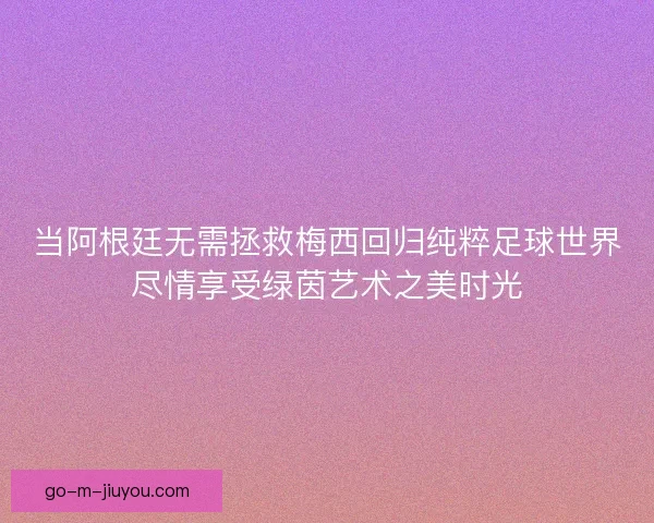 当阿根廷无需拯救梅西回归纯粹足球世界尽情享受绿茵艺术之美时光